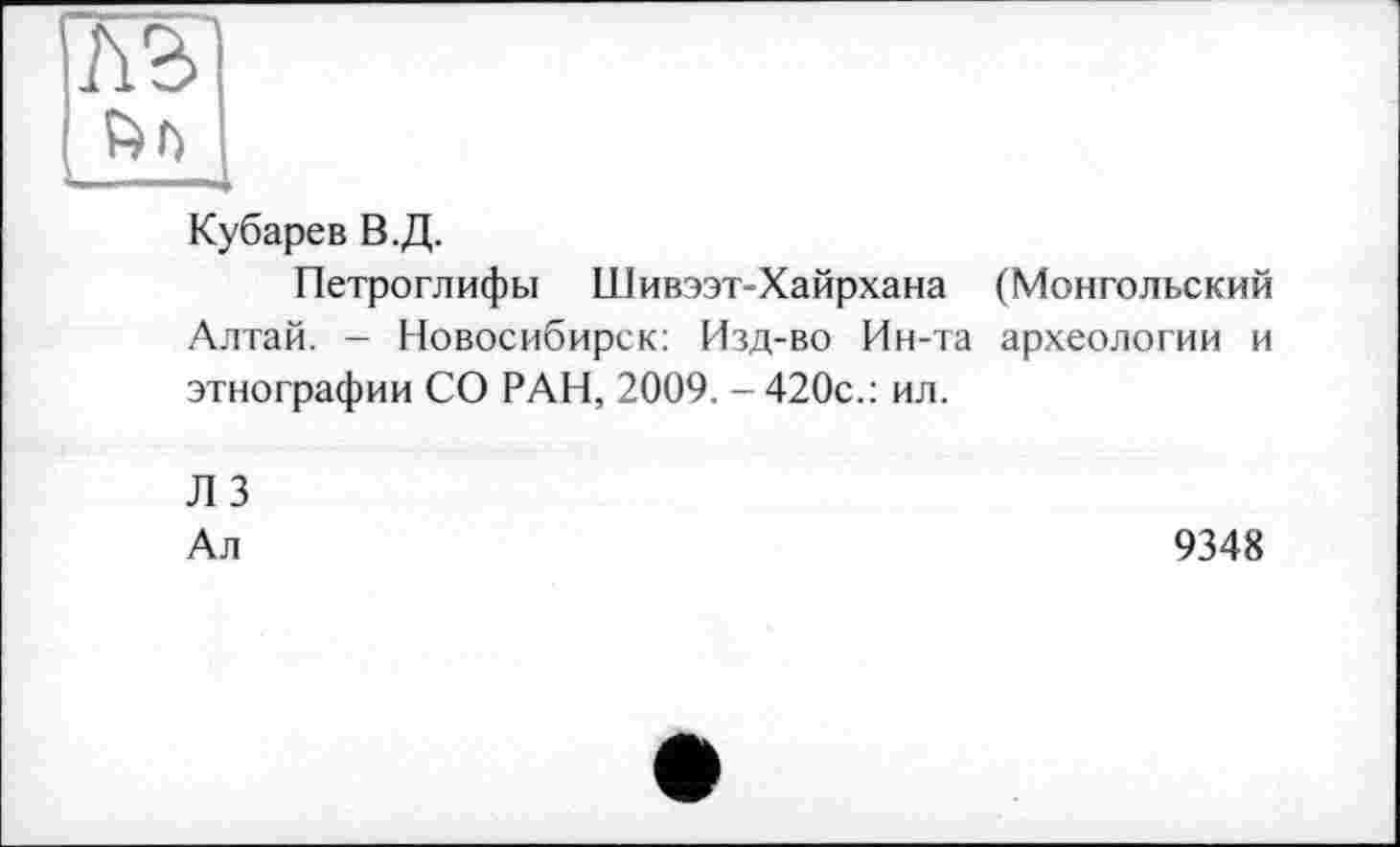 ﻿b Г)
Кубарев В.Д.
Петроглифы Шивээт-Хайрхана (Монгольский Алтай. - Новосибирск: Изд-во Ин-та археологии и этнографии СО РАН, 2009. - 420с.: ил.
Л 3
Ал
9348